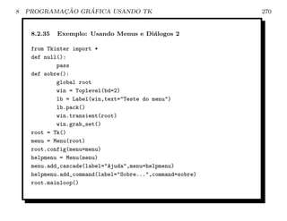 8           ¸˜    ´
    PROGRAMACAO GRAFICA USANDO TK                           270


     8.2.35   Exemplo: Usando Menus e Di´logos 2
                                        a

     from Tkinter import *
     def null():
             pass
     def sobre():
             global root
             win = Toplevel(bd=2)
             lb = Label(win,text=Teste do menu)
             lb.pack()
             win.transient(root)
             win.grab_set()
     root = Tk()
     menu = Menu(root)
     root.config(menu=menu)
     helpmenu = Menu(menu)
     menu.add_cascade(label=Ajuda,menu=helpmenu)
     helpmenu.add_command(label=Sobre...,command=sobre)
     root.mainloop()
 