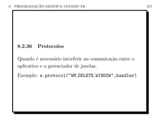 8           ¸˜    ´
    PROGRAMACAO GRAFICA USANDO TK                            271




     8.2.36   Protocolos

     Quando ´ necess´rio interferir na comunica¸ao entre o
              e       a                        c˜
     aplicativo e o gerenciador de janelas.
     Exemplo: w.protocol(WM DELETE WINDOW,handler)
 