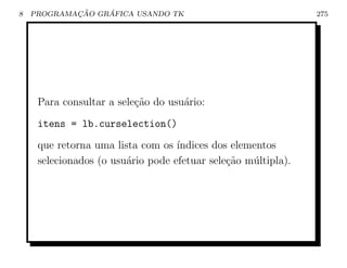 8           ¸˜    ´
    PROGRAMACAO GRAFICA USANDO TK                              275




     Para consultar a sele¸ao do usu´rio:
                          c˜        a
     itens = lb.curselection()
     que retorna uma lista com os ´ındices dos elementos
     selecionados (o usu´rio pode efetuar sele¸˜o m´ltipla).
                        a                     ca   u
 