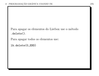 8           ¸˜    ´
    PROGRAMACAO GRAFICA USANDO TK                       276




     Para apagar os elementos do Listbox use o m´todo
                                                e
     .delete().
     Para apagar todos os elementos use:
     lb.delete(0,END)
 