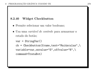 8           ¸˜    ´
    PROGRAMACAO GRAFICA USANDO TK                       278




     8.2.40   Widget Checkbutton

      • Permite selecionar um valor booleano;
      • Usa uma vari´vel de controle para armazenar o
                     a
        estado do bot˜o;
                     a
        var = StringVar()
        cb = Checkbutton(frame,text=Mai´sculas,
                                        u
        variable=var,onvalue=S,offvalue=N,
        command=TrataBot)
 