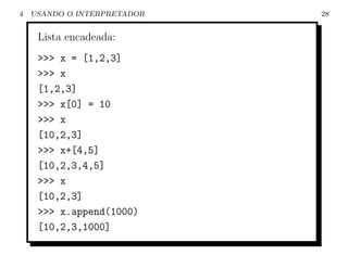 4   USANDO O INTERPRETADOR   28


     Lista encadeada:
     >>> x = [1,2,3]
     >>> x
     [1,2,3]
     >>> x[0] = 10
     >>> x
     [10,2,3]
     >>> x+[4,5]
     [10,2,3,4,5]
     >>> x
     [10,2,3]
     >>> x.append(1000)
     [10,2,3,1000]
 