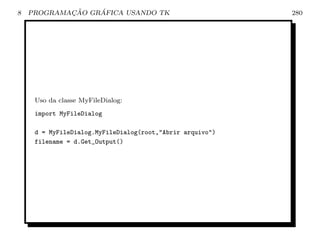 8           ¸˜    ´
    PROGRAMACAO GRAFICA USANDO TK                          280




     Uso da classe MyFileDialog:
     import MyFileDialog

     d = MyFileDialog.MyFileDialog(root,Abrir arquivo)
     filename = d.Get_Output()
 