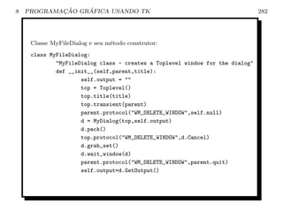 8           ¸˜    ´
    PROGRAMACAO GRAFICA USANDO TK                                              282




     Classe MyFileDialog e seu m´todo construtor:
                                e
     class MyFileDialog:
             MyFileDialog class - creates a Toplevel window for the dialog
             def __init__(self,parent,title):
                     self.output = 
                     top = Toplevel()
                     top.title(title)
                     top.transient(parent)
                     parent.protocol(WM_DELETE_WINDOW,self.null)
                     d = MyDialog(top,self.output)
                     d.pack()
                     top.protocol(WM_DELETE_WINDOW,d.Cancel)
                     d.grab_set()
                     d.wait_window(d)
                     parent.protocol(WM_DELETE_WINDOW,parent.quit)
                     self.output=d.GetOutput()
 