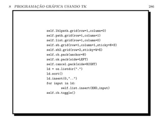 8           ¸˜    ´
    PROGRAMACAO GRAFICA USANDO TK                         286




                self.lblpath.grid(row=1,column=0)
                self.path.grid(row=1,column=1)
                self.list.grid(row=1,column=0)
                self.sb.grid(row=1,column=1,sticky=N+S)
                self.sb2.grid(row=2,sticky=W+E)
                self.cb.pack(anchor=N)
                self.ok.pack(side=LEFT)
                self.cancel.pack(side=RIGHT)
                ld = os.listdir(.)
                ld.sort()
                ld.insert(0,..)
                for input in ld:
                        self.list.insert(END,input)
                self.cb.toggle()
 