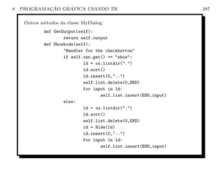8           ¸˜    ´
    PROGRAMACAO GRAFICA USANDO TK                                 287

     Outros m´todos da classe MyDialog:
             e
             def GetOutput(self):
                     return self.output
             def Showhide(self):
                     Handler for the checkbutton
                     if self.var.get() == show:
                             ld = os.listdir(.)
                             ld.sort()
                             ld.insert(0,..)
                             self.list.delete(0,END)
                             for input in ld:
                                    self.list.insert(END,input)
                     else:
                             ld = os.listdir(.)
                             ld.sort()
                             self.list.delete(0,END)
                             ld = Hide(ld)
                             ld.insert(0,..)
                             for input in ld:
                                    self.list.insert(END,input)
 