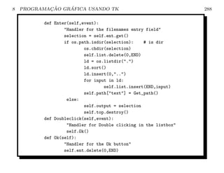 8           ¸˜    ´
    PROGRAMACAO GRAFICA USANDO TK                                  288

           def Enter(self,event):
                   Handler for the filenames entry field
                   selection = self.ent.get()
                   if os.path.isdir(selection):    # is dir
                           os.chdir(selection)
                           self.list.delete(0,END)
                           ld = os.listdir(.)
                           ld.sort()
                           ld.insert(0,..)
                           for input in ld:
                                   self.list.insert(END,input)
                           self.path[text] = Get_path()
                    else:
                           self.output = selection
                           self.top.destroy()
           def Doubleclick(self,event):
                    Handler for Double clicking in the listbox
                    self.Ok()
           def Ok(self):
                   Handler for the Ok button
                   self.ent.delete(0,END)
 
