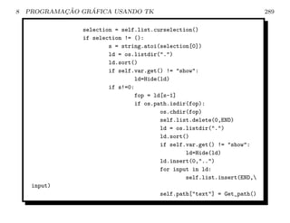 8           ¸˜    ´
    PROGRAMACAO GRAFICA USANDO TK                                        289

                selection = self.list.curselection()
                if selection != ():
                        s = string.atoi(selection[0])
                        ld = os.listdir(.)
                        ld.sort()
                        if self.var.get() != show:
                                ld=Hide(ld)
                        if s!=0:
                                fop = ld[s-1]
                                if os.path.isdir(fop):
                                        os.chdir(fop)
                                        self.list.delete(0,END)
                                        ld = os.listdir(.)
                                        ld.sort()
                                        if self.var.get() != show:
                                                ld=Hide(ld)
                                        ld.insert(0,..)
                                        for input in ld:
                                                self.list.insert(END,
     input)
                                       self.path[text] = Get_path()
 