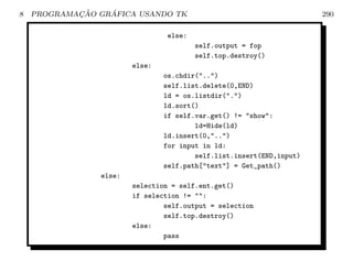8           ¸˜    ´
    PROGRAMACAO GRAFICA USANDO TK                                     290

                                else:
                                        self.output = fop
                                        self.top.destroy()
                        else:
                                os.chdir(..)
                                self.list.delete(0,END)
                                ld = os.listdir(.)
                                ld.sort()
                                if self.var.get() != show:
                                        ld=Hide(ld)
                                ld.insert(0,..)
                                for input in ld:
                                        self.list.insert(END,input)
                                self.path[text] = Get_path()
                else:
                        selection = self.ent.get()
                        if selection != :
                                self.output = selection
                                self.top.destroy()
                        else:
                                pass
 