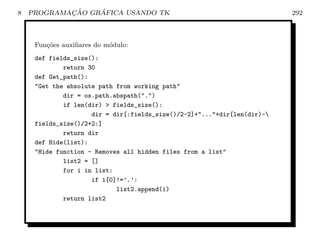 8           ¸˜    ´
    PROGRAMACAO GRAFICA USANDO TK                                         292



     Fun¸˜es auxiliares do m´dulo:
        co                  o
     def fields_size():
             return 30
     def Get_path():
     Get the absolute path from working path
             dir = os.path.abspath(.)
             if len(dir)  fields_size():
                     dir = dir[:fields_size()/2-2]+...+dir[len(dir)-
     fields_size()/2+2:]
             return dir
     def Hide(list):
     Hide function - Removes all hidden files from a list
             list2 = []
             for i in list:
                     if i[0]!=’.’:
                            list2.append(i)
             return list2
 