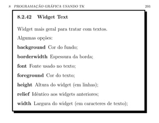 8           ¸˜    ´
    PROGRAMACAO GRAFICA USANDO TK                        293


     8.2.42   Widget Text

     Widget mais geral para tratar com textos.
     Algumas op¸oes:
               c˜
     background Cor do fundo;
     borderwidth Espessura da borda;
     font Fonte usado no texto;
     foreground Cor do texto;
     height Altura do widget (em linhas);
     relief Idˆntico aos widgets anteriores;
              e
     width Largura do widget (em caracteres de texto);
 
