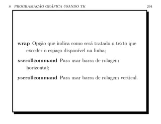 8           ¸˜    ´
    PROGRAMACAO GRAFICA USANDO TK                          294




     wrap Op¸ao que indica como ser´ tratado o texto que
             c˜                     a
        exceder o espa¸o dispon´ na linha;
                      c        ıvel
     xscrollcommand Para usar barra de rolagem
        horizontal;
     yscrollcommand Para usar barra de rolagem vertical.
 