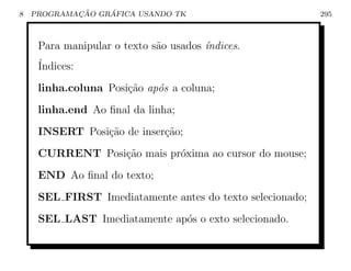 8           ¸˜    ´
    PROGRAMACAO GRAFICA USANDO TK                          295



     Para manipular o texto s˜o usados ´
                             a         ındices.
     ´
     Indices:
     linha.coluna Posi¸ao ap´s a coluna;
                      c˜    o
     linha.end Ao ﬁnal da linha;
     INSERT Posi¸˜o de inser¸˜o;
                ca          ca
     CURRENT Posi¸ao mais pr´xima ao cursor do mouse;
                 c˜         o
     END Ao ﬁnal do texto;
     SEL FIRST Imediatamente antes do texto selecionado;
     SEL LAST Imediatamente ap´s o exto selecionado.
                              o
 