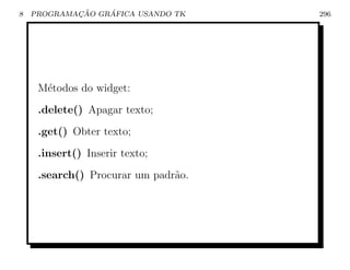 8           ¸˜    ´
    PROGRAMACAO GRAFICA USANDO TK    296




     M´todos do widget:
      e
     .delete() Apagar texto;
     .get() Obter texto;
     .insert() Inserir texto;
     .search() Procurar um padr˜o.
                               a
 