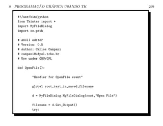 8           ¸˜    ´
    PROGRAMACAO GRAFICA USANDO TK                               299

     #!/usr/bin/python
     from Tkinter import *
     import MyFileDialog
     import os.path

     #   ASCII editor
     #   Version: 0.5
     #   Author: Carlos Campani
     #   campani@ufpel.tche.br
     #   Use under GNU/GPL

     def OpenFile():

              Handler for OpenFile event

              global root,text,is_saved,filename

              d = MyFileDialog.MyFileDialog(root,Open File)

              filename = d.Get_Output()
              try:
 