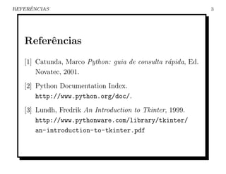ˆ
REFERENCIAS                                                  3




   Referˆncias
        e
   [1] Catunda, Marco Python: guia de consulta r´pida, Ed.
                                                a
       Novatec, 2001.
   [2] Python Documentation Index.
       http://www.python.org/doc/.
   [3] Lundh, Fredrik An Introduction to Tkinter, 1999.
       http://www.pythonware.com/library/tkinter/
       an-introduction-to-tkinter.pdf
 