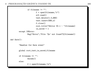 8           ¸˜    ´
    PROGRAMACAO GRAFICA USANDO TK                                   300

                    if filename != :
                            f = open(filename,r)
                            s=f.read()
                            text.delete(1.0,END)
                            text.insert(END,s)
                            f.close()
                            root.title(Editor V0.1 - +filename)
                            is_saved = 1
            except IOError:
                    Msg(Error,File ’%s’ not found%(filename))

     def Save():

            Handler for Save event

            global root,text,is_saved,filename

            if filename == :
                    SaveAs()
            else:
                    f = open(filename,w)
 