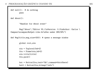8           ¸˜    ´
    PROGRAMACAO GRAFICA USANDO TK                                       305

     def null(): # do nothing
             pass

     def About():

            Handler for About event

             Msg(About,Editor V0.1nVersion: 0.5nAuthor: Carlos 
     Campanincampani@ufpel.tche.brnUse under GNU/GPL)

     def Msg(title,msg,size=250): # opens a message window

            global root,win

            win = Toplevel(bd=2)
            fra = Frame(win,bd=2)
            win.title(title)
            fra.pack()

            but = Button(fra,text=Ok,command=Outofhere)
            but2 = Button(fra,bitmap=info)
 