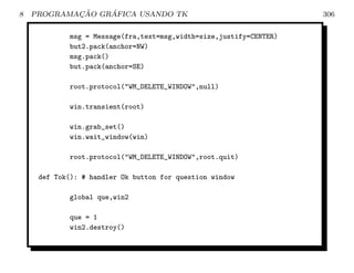 8           ¸˜    ´
    PROGRAMACAO GRAFICA USANDO TK                                   306

            msg = Message(fra,text=msg,width=size,justify=CENTER)
            but2.pack(anchor=NW)
            msg.pack()
            but.pack(anchor=SE)

            root.protocol(WM_DELETE_WINDOW,null)

            win.transient(root)

            win.grab_set()
            win.wait_window(win)

            root.protocol(WM_DELETE_WINDOW,root.quit)

     def Tok(): # handler Ok button for question window

            global que,win2

            que = 1
            win2.destroy()
 