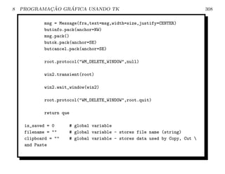 8           ¸˜    ´
    PROGRAMACAO GRAFICA USANDO TK                                              308

            msg = Message(fra,text=msg,width=size,justify=CENTER)
            butinfo.pack(anchor=NW)
            msg.pack()
            butok.pack(anchor=SE)
            butcancel.pack(anchor=SE)

            root.protocol(WM_DELETE_WINDOW,null)

            win2.transient(root)

            win2.wait_window(win2)

            root.protocol(WM_DELETE_WINDOW,root.quit)

            return que

     is_saved = 0        # global variable
     filename =        # global variable - stores file name (string)
     clipboard =       # global variable - stores data used by Copy, Cut 
     and Paste
 