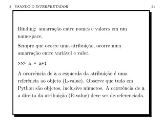 4   USANDO O INTERPRETADOR                                         31




     Binding: amarra¸ao entre nomes e valores em um
                    c˜
     namespace.
     Sempre que ocorre uma atribui¸˜o, ocorre uma
                                    ca
     amarra¸ao entre vari´vel e valor.
           c˜            a
     >>> a = a+1
     A ocorrˆncia de a a esquerda da atribui¸ao ´ uma
             e                               c˜ e
     referˆncia ao objeto (L-value). Observe que tudo em
          e
     Python s˜o objetos, inclusive n´meros. A ocorrˆncia de a
               a                     u                e
     a direita da atribui¸˜o (R-value) deve ser de-referenciada.
                         ca
 