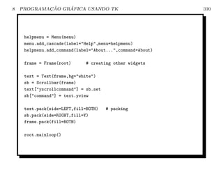8           ¸˜    ´
    PROGRAMACAO GRAFICA USANDO TK                           310




     helpmenu = Menu(menu)
     menu.add_cascade(label=Help,menu=helpmenu)
     helpmenu.add_command(label=About...,command=About)

     frame = Frame(root)     # creating other widgets

     text = Text(frame,bg=white)
     sb = Scrollbar(frame)
     text[yscrollcommand] = sb.set
     sb[command] = text.yview

     text.pack(side=LEFT,fill=BOTH)    # packing
     sb.pack(side=RIGHT,fill=Y)
     frame.pack(fill=BOTH)

     root.mainloop()
 