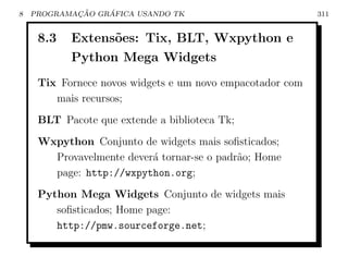 8           ¸˜    ´
    PROGRAMACAO GRAFICA USANDO TK                          311


     8.3   Extens˜es: Tix, BLT, Wxpython e
                 o
           Python Mega Widgets
     Tix Fornece novos widgets e um novo empacotador com
        mais recursos;
     BLT Pacote que extende a biblioteca Tk;
     Wxpython Conjunto de widgets mais soﬁsticados;
       Provavelmente dever´ tornar-se o padr˜o; Home
                          a                 a
       page: http://wxpython.org;
     Python Mega Widgets Conjunto de widgets mais
        soﬁsticados; Home page:
        http://pmw.sourceforge.net;
 