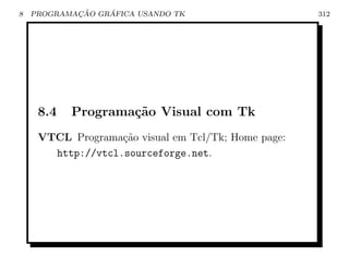 8           ¸˜    ´
    PROGRAMACAO GRAFICA USANDO TK                    312




     8.4   Programa¸˜o Visual com Tk
                   ca
     VTCL Programa¸˜o visual em Tcl/Tk; Home page:
                   ca
       http://vtcl.sourceforge.net.
 