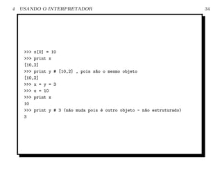 4   USANDO O INTERPRETADOR                                              34




     >>> x[0] = 10
     >>> print x
     [10,2]
     >>> print y # [10,2] , pois s~o o mesmo objeto
                                  a
     [10,2]
     >>> x = y = 3
     >>> x = 10
     >>> print x
     10
     >>> print y # 3 (n~o muda pois ´ outro objeto - n~o estruturado)
                       a            e                 a
     3
 