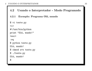 4   USANDO O INTERPRETADOR                              35


     4.2     Usando o Interpretador - Modo Programado

     4.2.1   Exemplo: Programa Ol´, mundo
                                 a

     $ vi teste.py
     <i>
     #!/usr/bin/python
     print "Ol´, mundo!"
              a
     <esc>
     :wq
     $ python teste.py
     Ol´, mundo!
       a
     $ chmod a+x teste.py
     $ ./teste.py
     Ol´, mundo!
       a
     $
 
