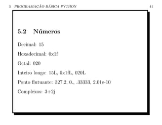 5           ¸˜   ´
    PROGRAMACAO BASICA PYTHON                      41




     5.2    N´ meros
             u

     Decimal: 15
     Hexadecimal: 0x1f
     Octal: 020
     Inteiro longo: 15L, 0x1fL, 020L
     Ponto ﬂutuante: 327.2, 0., .33333, 2.01e-10
     Complexos: 3+2j
 
