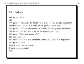 5           ¸˜   ´
    PROGRAMACAO BASICA PYTHON                                        43




     5.3   Strings

     >>> print ’ol´’
                  a
     ol´a
     >>> print "’Machado de Assis’ ´ o nome de um grande escritor"
                                    e
     ’Machado de Assis’ ´ o nome de um grande escritor
                         e
     >>> print ’"´rico Ver´ssimo" ´ o nome de um grande escritor’
                 E         ı       e
     "´rico Ver´ssimo" ´ o nome de um grande escritor
      E        ı       e
     >>> print "Eis uma aspa: "."
     Eis uma aspa: ".
     >>> frase = "Esta ´ a primeira linha.nE esta ´ a segunda!"
                       e                           e
     >>> print frase
     Esta ´ a primeira linha.
          e
     E esta ´ a segunda!
            e
     >>>
 
