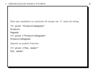 5           ¸˜   ´
    PROGRAMACAO BASICA PYTHON                                               45




     Para n˜o considerar os caracteres de escape use “r” antes da string:
           a

     >>> print "PrimeironSegundo"
     Primeiro
     Segundo
     >>> print r"PrimeironSegundo"
     PrimeironSegundo

     Suporte ao padr˜o Unicode:
                    a

     >>> print u"Ol´, mundo!"
                   a
     Ol´, mundo!
       a
 
