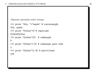 5           ¸˜   ´
    PROGRAMACAO BASICA PYTHON                       46




     Algumas opera¸oes sobre strings:
                  c˜

     >>> print "Ol´, "+"mundo" # concatena¸~o
                  a                        ca
     Ol´, mundo
       a
     >>> print "Python"*2 # repeti¸~o
                                  ca
     PythonPython
     >>> print "Python"[0] # indexa¸~o
                                    ca
     P
     >>> print "Python"[-2] # indexa¸~o para tr´s
                                     ca        a
     o
     >>> print "Python"[1:4] # particionar
     yth
 
