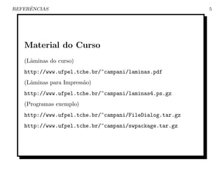 ˆ
REFERENCIAS                                              5




   Material do Curso
   (Lˆminas do curso)
     a
   http://www.ufpel.tche.br/~campani/laminas.pdf
   (Lˆminas para Impress˜o)
     a                  a
   http://www.ufpel.tche.br/~campani/laminas4.ps.gz
   (Programas exemplo)
   http://www.ufpel.tche.br/~campani/FileDialog.tar.gz
   http://www.ufpel.tche.br/~campani/swpackage.tar.gz
 