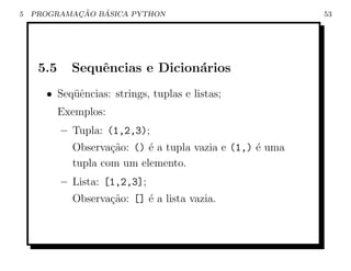 5           ¸˜   ´
    PROGRAMACAO BASICA PYTHON                              53




     5.5     Sequˆncias e Dicion´rios
                 e              a
      • Seq¨ˆncias: strings, tuplas e listas;
           ue
           Exemplos:
           – Tupla: (1,2,3);
             Observa¸˜o: () ´ a tupla vazia e (1,) ´ uma
                     ca     e                      e
             tupla com um elemento.
           – Lista: [1,2,3];
             Observa¸˜o: [] ´ a lista vazia.
                    ca      e
 
