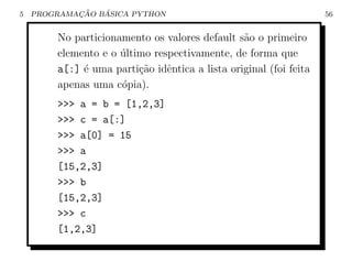 5           ¸˜   ´
    PROGRAMACAO BASICA PYTHON                                      56


        No particionamento os valores default s˜o o primeiro
                                                a
        elemento e o ultimo respectivamente, de forma que
                     ´
        a[:] ´ uma parti¸˜o idˆntica a lista original (foi feita
             e           ca    e
        apenas uma c´pia).
                     o
        >>> a = b = [1,2,3]
        >>> c = a[:]
        >>> a[0] = 15
        >>> a
        [15,2,3]
        >>> b
        [15,2,3]
        >>> c
        [1,2,3]
 