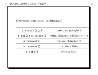 5           ¸˜   ´
    PROGRAMACAO BASICA PYTHON                                  58




        Opera¸˜es com listas (continua¸˜o)
             co                       ca


            s.insert(i,x)            insere na posi¸˜o i
                                                   ca
         s.pop(i) ou s.pop()    retira elemento (default=−1)
             s.remove(x)             remove elemento x
             s.reverse()                reverte a lista
               s.sort()                  ordena lista
 