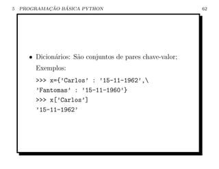 5           ¸˜   ´
    PROGRAMACAO BASICA PYTHON                              62




      • Dicion´rios: S˜o conjuntos de pares chave-valor;
              a       a
        Exemplos:
        >>> x={’Carlos’ : ’15-11-1962’,
        ’Fantomas’ : ’15-11-1960’}
        >>> x[’Carlos’]
        ’15-11-1962’
 