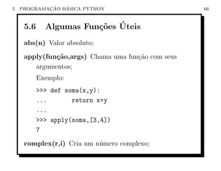 5           ¸˜   ´
    PROGRAMACAO BASICA PYTHON                       66



     5.6                co ´
             Algumas Fun¸˜es Uteis
     abs(n) Valor absoluto;
     apply(fun¸˜o,args) Chama uma fun¸˜o com seus
              ca                     ca
        argumentos;
           Exemplo:
           >>> def soma(x,y):
           ...       return x+y
           ...
           >>> apply(soma,[3,4])
           7
     complex(r,i) Cria um n´mero complexo;
                           u
 