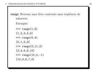 5           ¸˜   ´
    PROGRAMACAO BASICA PYTHON                            69




     range Retorna uma lista contendo uma seq¨ˆncia de
                                             ue
        n´meros;
         u
        Exemplo:
        >>> range(1,6)
        [1,2,3,4,5]
        >>> range(0,4)
        [0,1,2,3]
        >>> range(2,11,2)
        [2,4,6,8,10]
        >>> range(10,5,-1)
        [10,9,8,7,6]
 