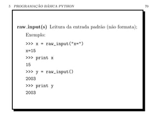 5           ¸˜   ´
    PROGRAMACAO BASICA PYTHON                                70




     raw input(s) Leitura da entrada padr˜o (n˜o formata);
                                         a    a
        Exemplo:
        >>> x = raw_input("x=")
        x=15
        >>> print x
        15
        >>> y = raw_input()
        2003
        >>> print y
        2003
 