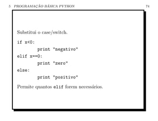 5           ¸˜   ´
    PROGRAMACAO BASICA PYTHON                  74




     Substitui o case/switch.
     if x<0:
             print "negativo"
     elif x==0:
             print "zero"
     else:
             print "positivo"
     Permite quantos elif forem necess´rios.
                                      a
 