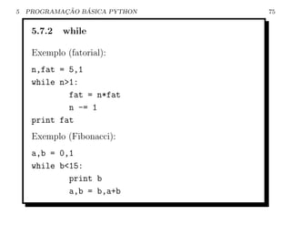 5           ¸˜   ´
    PROGRAMACAO BASICA PYTHON   75


     5.7.2   while

     Exemplo (fatorial):
     n,fat = 5,1
     while n>1:
             fat = n*fat
             n -= 1
     print fat
     Exemplo (Fibonacci):
     a,b = 0,1
     while b<15:
             print b
             a,b = b,a+b
 