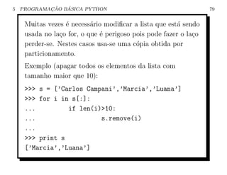 5           ¸˜   ´
    PROGRAMACAO BASICA PYTHON                                     79


     Muitas vezes ´ necess´rio modiﬁcar a lista que est´ sendo
                  e        a                           a
     usada no la¸o for, o que ´ perigoso pois pode fazer o la¸o
                c             e                              c
     perder-se. Nestes casos usa-se uma c´pia obtida por
                                          o
     particionamento.
     Exemplo (apagar todos os elementos da lista com
     tamanho maior que 10):
     >>> s = [’Carlos Campani’,’Marcia’,’Luana’]
     >>> for i in s[:]:
     ...         if len(i)>10:
     ...                  s.remove(i)
     ...
     >>> print s
     [’Marcia’,’Luana’]
 