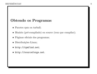 ˆ
REFERENCIAS                                                    8




   Obtendo os Programas
     • Pacotes rpm ou tarball;
     • Bin´rio (pr´-compilado) ou source (tem que compilar);
          a       e
     • P´ginas oﬁciais dos programas;
        a
     • Distribui¸˜es Linux;
                co
     • http://rpmfind.net;
     • http://sourceforge.net.
 