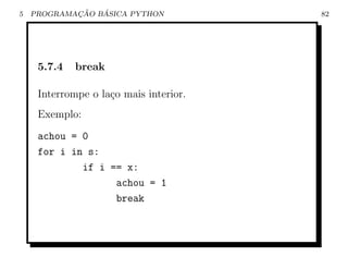 5           ¸˜   ´
    PROGRAMACAO BASICA PYTHON           82




     5.7.4   break

     Interrompe o la¸o mais interior.
                    c
     Exemplo:
     achou = 0
     for i in s:
             if i == x:
                   achou = 1
                   break
 