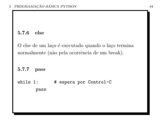 5           ¸˜   ´
    PROGRAMACAO BASICA PYTHON                              84




     5.7.6   else

     O else de um la¸o ´ executado quando o la¸o termina
                    c e                       c
     normalmente (n˜o pela ocorrˆncia de um break).
                    a            e


     5.7.7   pass

     while 1:        # espera por Control-C
            pass
 