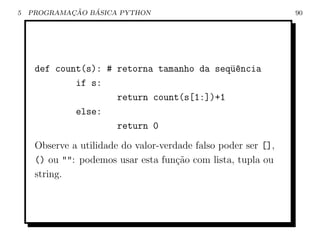 5           ¸˜   ´
    PROGRAMACAO BASICA PYTHON                                   90




     def count(s): # retorna tamanho da seq¨encia
                                           u^
             if s:
                     return count(s[1:])+1
             else:
                     return 0
     Observe a utilidade do valor-verdade falso poder ser [],
     () ou "": podemos usar esta fun¸ao com lista, tupla ou
                                      c˜
     string.
 