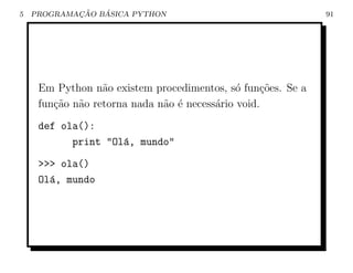 5           ¸˜   ´
    PROGRAMACAO BASICA PYTHON                                91




     Em Python n˜o existem procedimentos, s´ fun¸oes. Se a
                  a                           o    c˜
     fun¸ao n˜o retorna nada n˜o ´ necess´rio void.
        c˜ a                  a e        a
     def ola():
           print "Ol´, mundo"
                    a
     >>> ola()
     Ol´, mundo
       a
 